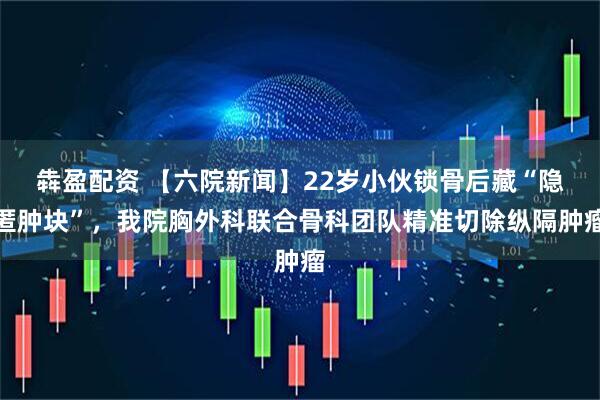 犇盈配资 【六院新闻】22岁小伙锁骨后藏“隐匿肿块”，我院胸外科联合骨科团队精准切除纵隔肿瘤