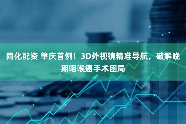 同化配资 肇庆首例！3D外视镜精准导航，破解晚期咽喉癌手术困局