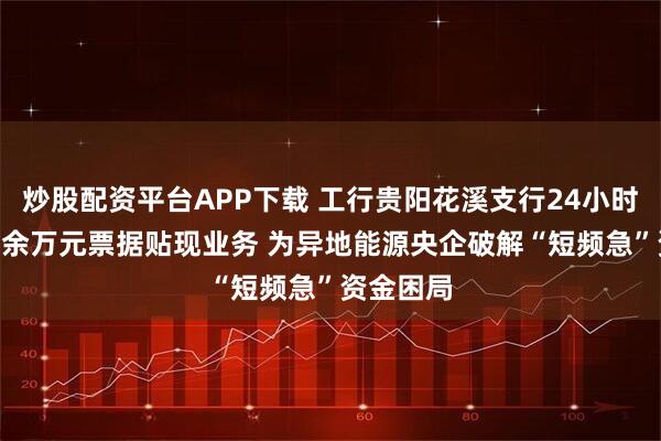 炒股配资平台APP下载 工行贵阳花溪支行24小时落地830余万元票据贴现业务 为异地能源央企破解“短频急”资金困局